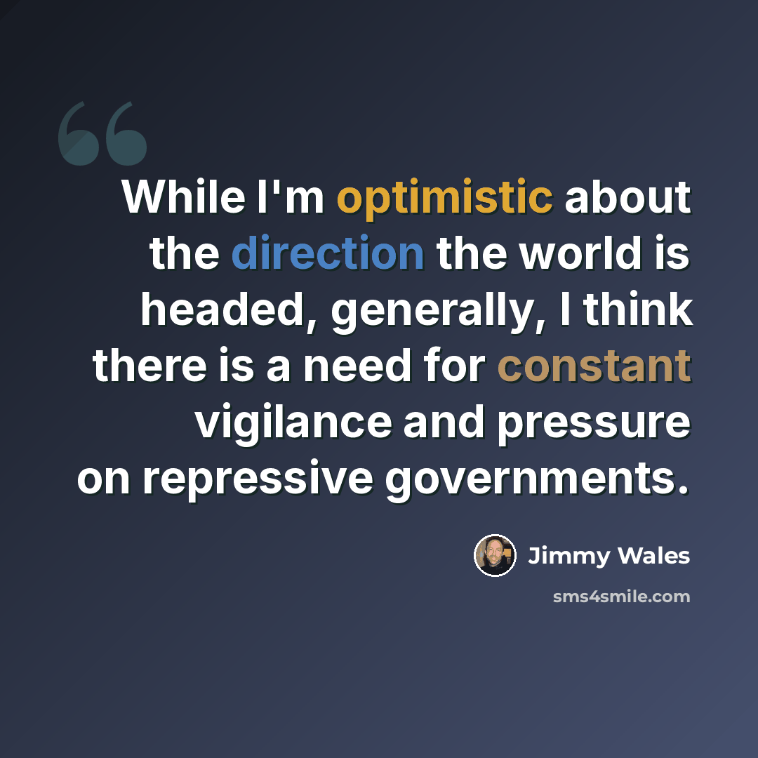 “While I'm optimistic about the direction the world is headed, generally, I think there is a need for constant vigilance and pressure on repressive governments.” quote by Jimmy Wales
