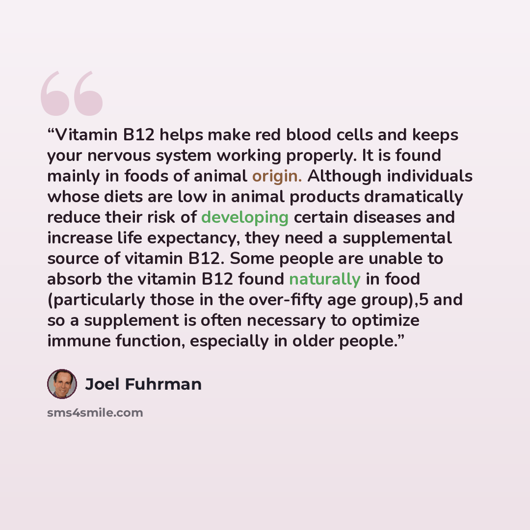 “Vitamin B12 helps make red blood cells and keeps your nervous system working properly. It is found mainly in foods of animal origin. Although individuals whose diets are low in animal products dramatically reduce their risk of developing certain diseases and increase life expectancy, they need a…” quote by Joel Fuhrman