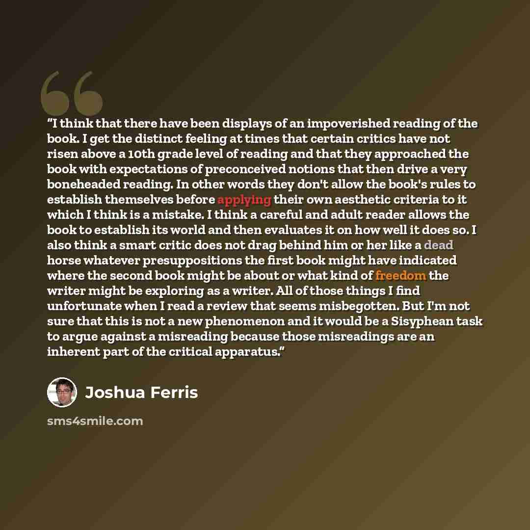 “I think that there have been displays of an impoverished reading of the book. I get the distinct feeling at times that certain critics have not risen above a 10th grade level of reading and that they approached the book with expectations of preconceived notions that then drive a very boneheaded…” quote by Joshua Ferris