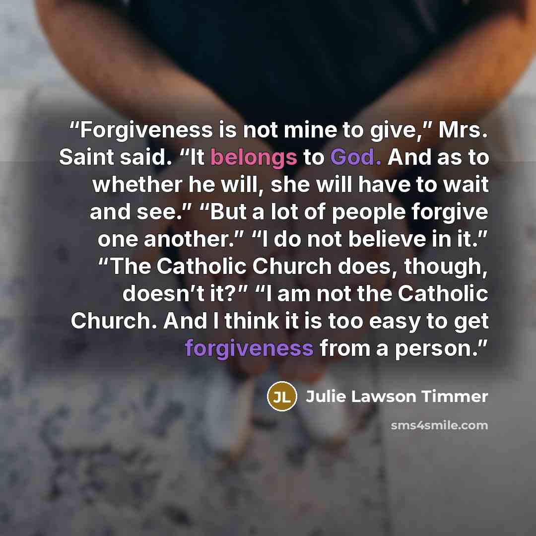 “Forgiveness is not mine to give,” Mrs. Saint said. “It belongs to God. And as to whether he will, she will have to wait and see.” “But a lot of people forgive one another.” “I do not believe in it.” “The Catholic Church does, though, doesn’t it?” “I am not the Catholic Church. And I think it is…” quote by Julie Lawson Timmer