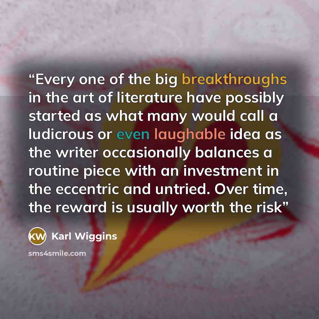 “Every one of the big breakthroughs in the art of literature have possibly started as what many would call a ludicrous or even laughable idea as the writer occasionally balances a routine piece with an investment in the eccentric and untried. Over time, the reward is usually worth the risk” quote by Karl Wiggins