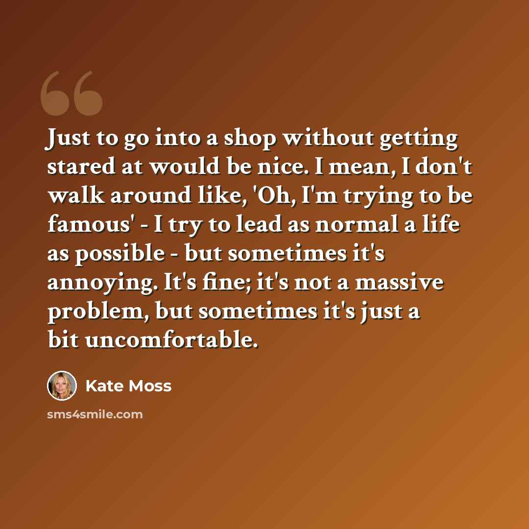 “Just to go into a shop without getting stared at would be nice. I mean, I don't walk around like, 'Oh, I'm trying to be famous' - I try to lead as normal a life as possible - but sometimes it's annoying. It's fine; it's not a massive problem, but sometimes it's just a bit uncomfortable.” quote by Kate Moss