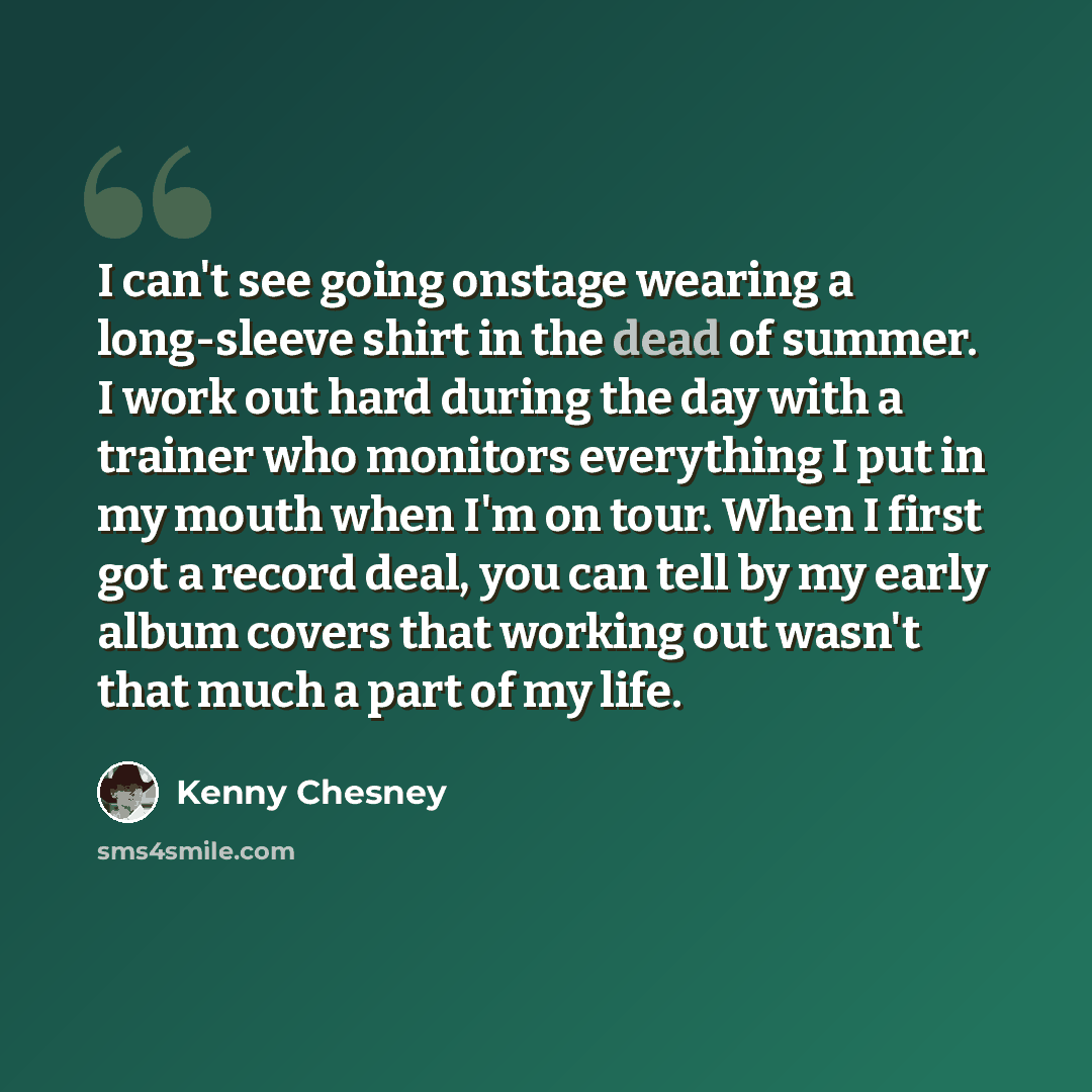 “I can't see going onstage wearing a long-sleeve shirt in the dead of summer. I work out hard during the day with a trainer who monitors everything I put in my mouth when I'm on tour. When I first got a record deal, you can tell by my early album covers that working out wasn't that much a part of…” quote by Kenny Chesney