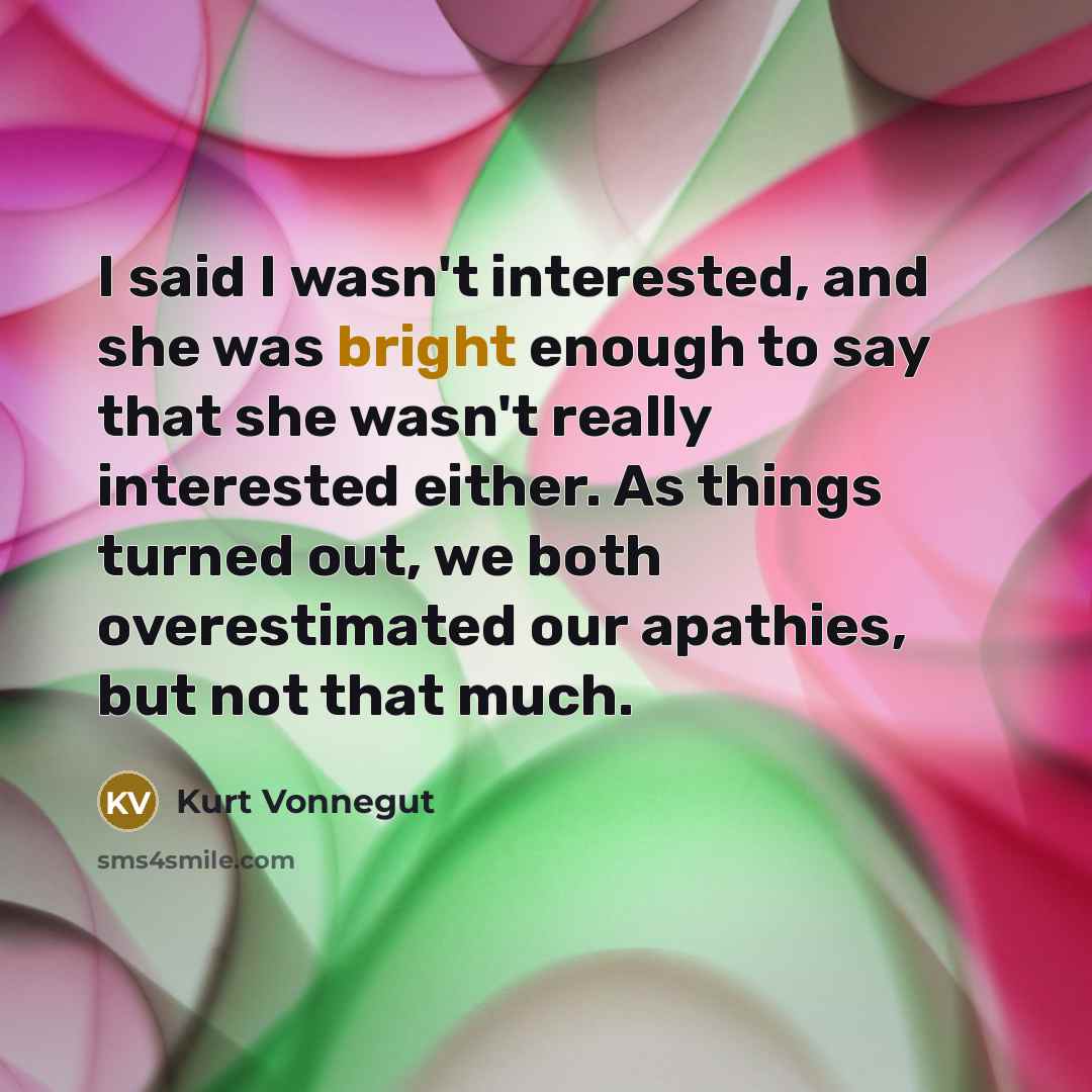 “I said I wasn't interested, and she was bright enough to say that she wasn't really interested either. As things turned out, we both overestimated our apathies, but not that much.” quote by Kurt Vonnegut