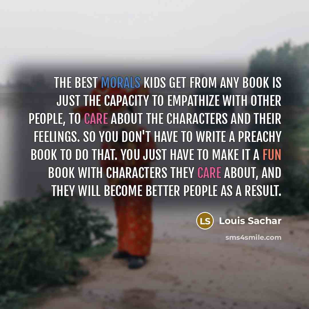 “The best morals kids get from any book is just the capacity to empathize with other people, to care about the characters and their feelings. So you don't have to write a preachy book to do that. You just have to make it a fun book with characters they care about, and they will become better people…” quote by Louis Sachar