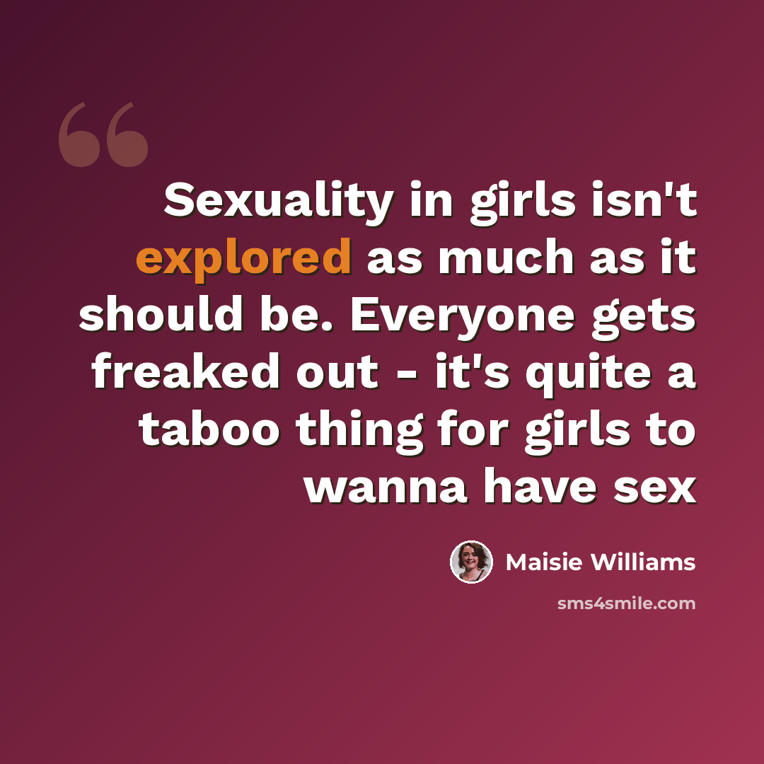 “Sexuality in girls isn't explored as much as it should be. Everyone gets freaked out - it's quite a taboo thing for girls to wanna have sex” quote by Maisie Williams