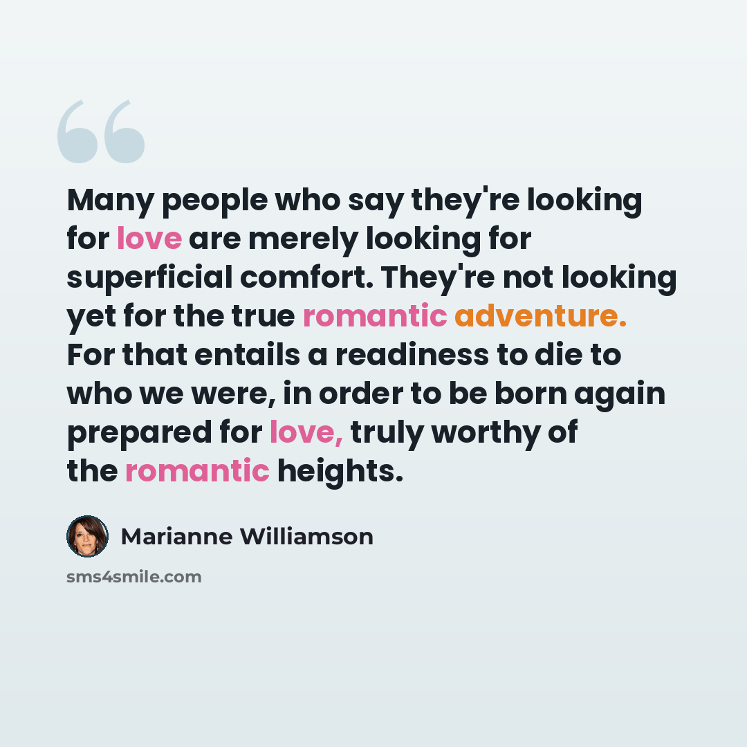 “Many people who say they're looking for love are merely looking for superficial comfort. They're not looking yet for the true romantic adventure. For that entails a readiness to die to who we were, in order to be born again prepared for love, truly worthy of the romantic heights.” quote by Marianne Williamson