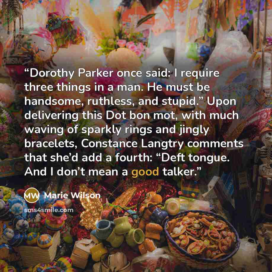 “Dorothy Parker once said: I require three things in a man. He must be handsome, ruthless, and stupid.” Upon delivering this Dot bon mot, with much waving of sparkly rings and jingly bracelets, Constance Langtry comments that she’d add a fourth: “Deft tongue. And I don’t mean a good talker.” quote by Marie Wilson