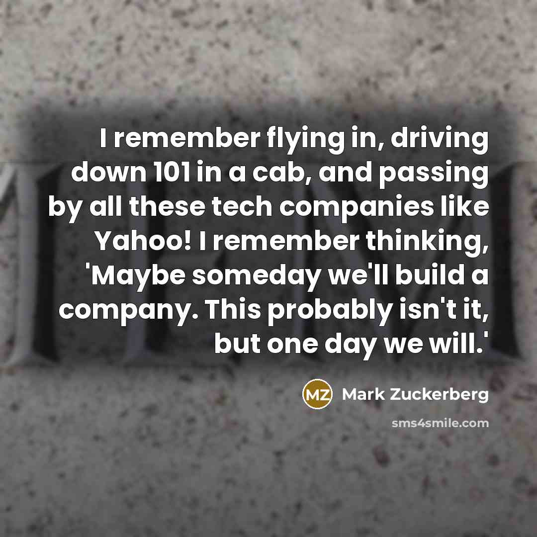 “I remember flying in, driving down 101 in a cab, and passing by all these tech companies like Yahoo! I remember thinking, 'Maybe someday we'll build a company. This probably isn't it, but one day we will.'” quote by Mark Zuckerberg