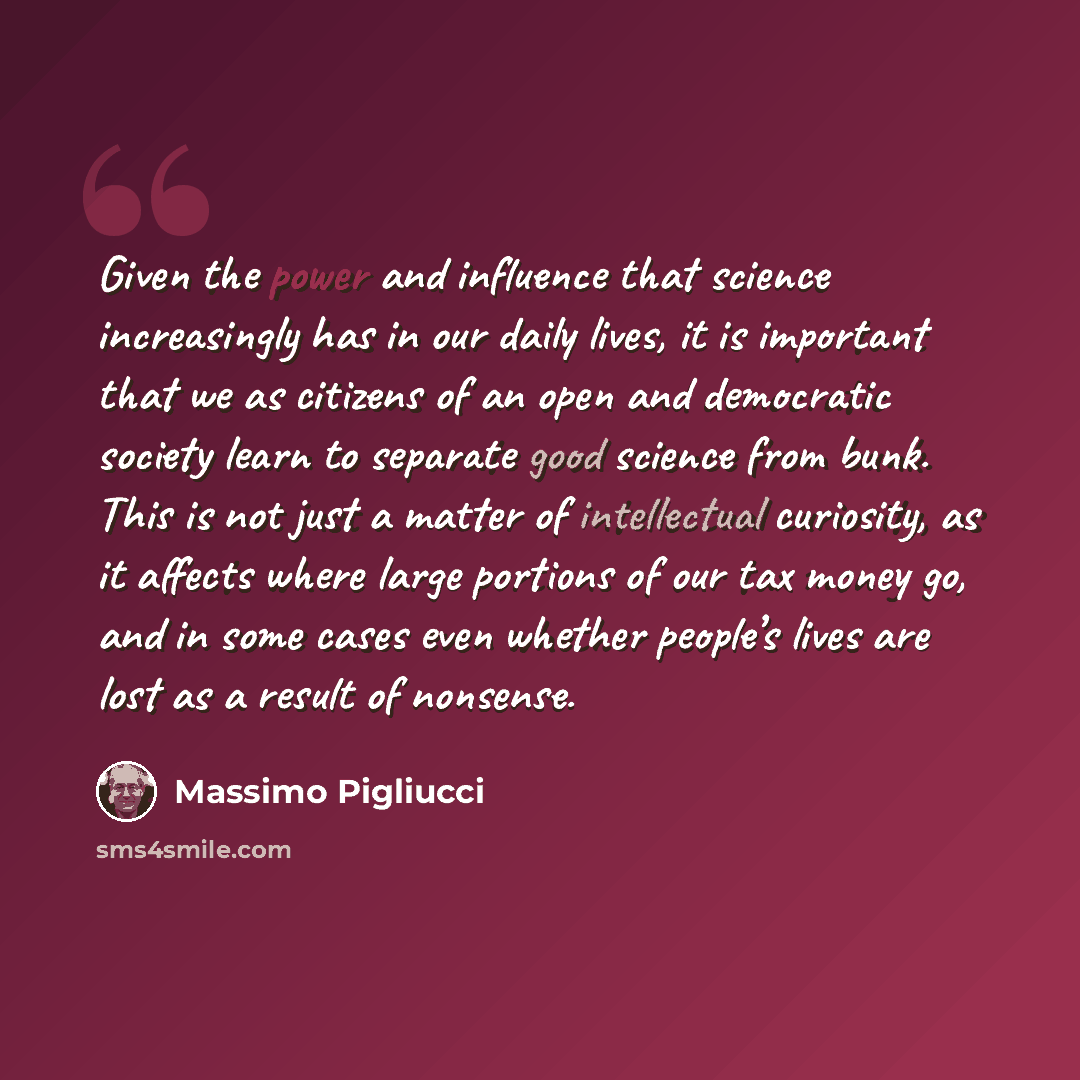 “Given the power and influence that science increasingly has in our daily lives, it is important that we as citizens of an open and democratic society learn to separate good science from bunk. This is not just a matter of intellectual curiosity, as it affects where large portions of our tax money…” quote by Massimo Pigliucci