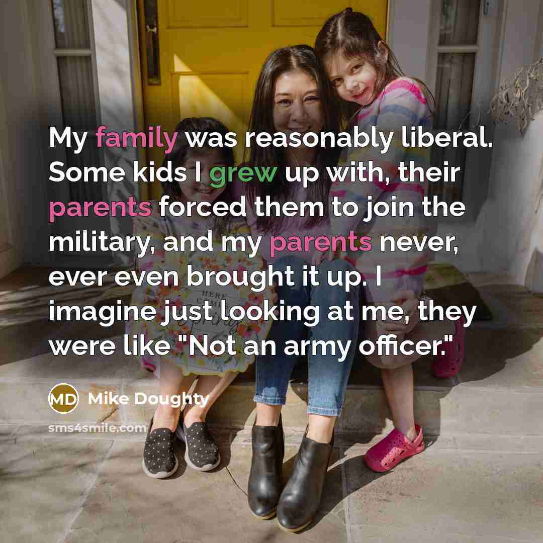 “My family was reasonably liberal. Some kids I grew up with, their parents forced them to join the military, and my parents never, ever even brought it up. I imagine just looking at me, they were like "Not an army officer."” quote by Mike Doughty