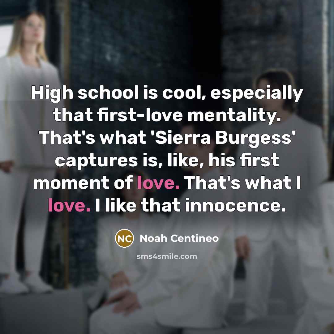“High school is cool, especially that first-love mentality. That's what 'Sierra Burgess' captures is, like, his first moment of love. That's what I love. I like that innocence.” quote by Noah Centineo