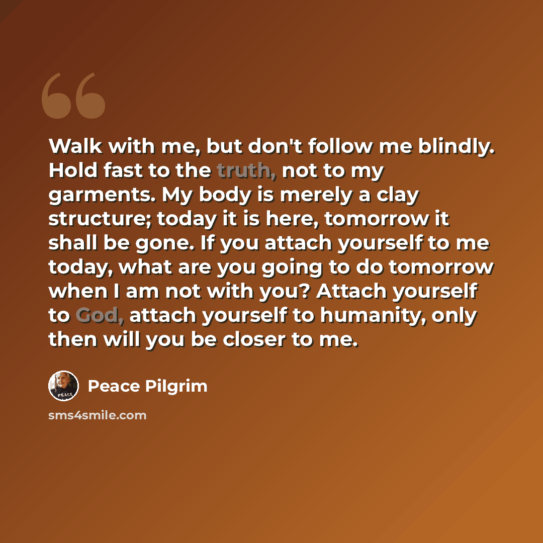 “Walk with me, but don't follow me blindly. Hold fast to the truth, not to my garments. My body is merely a clay structure; today it is here, tomorrow it shall be gone. If you attach yourself to me today, what are you going to do tomorrow when I am not with you? Attach yourself to God, attach…” quote by Peace Pilgrim