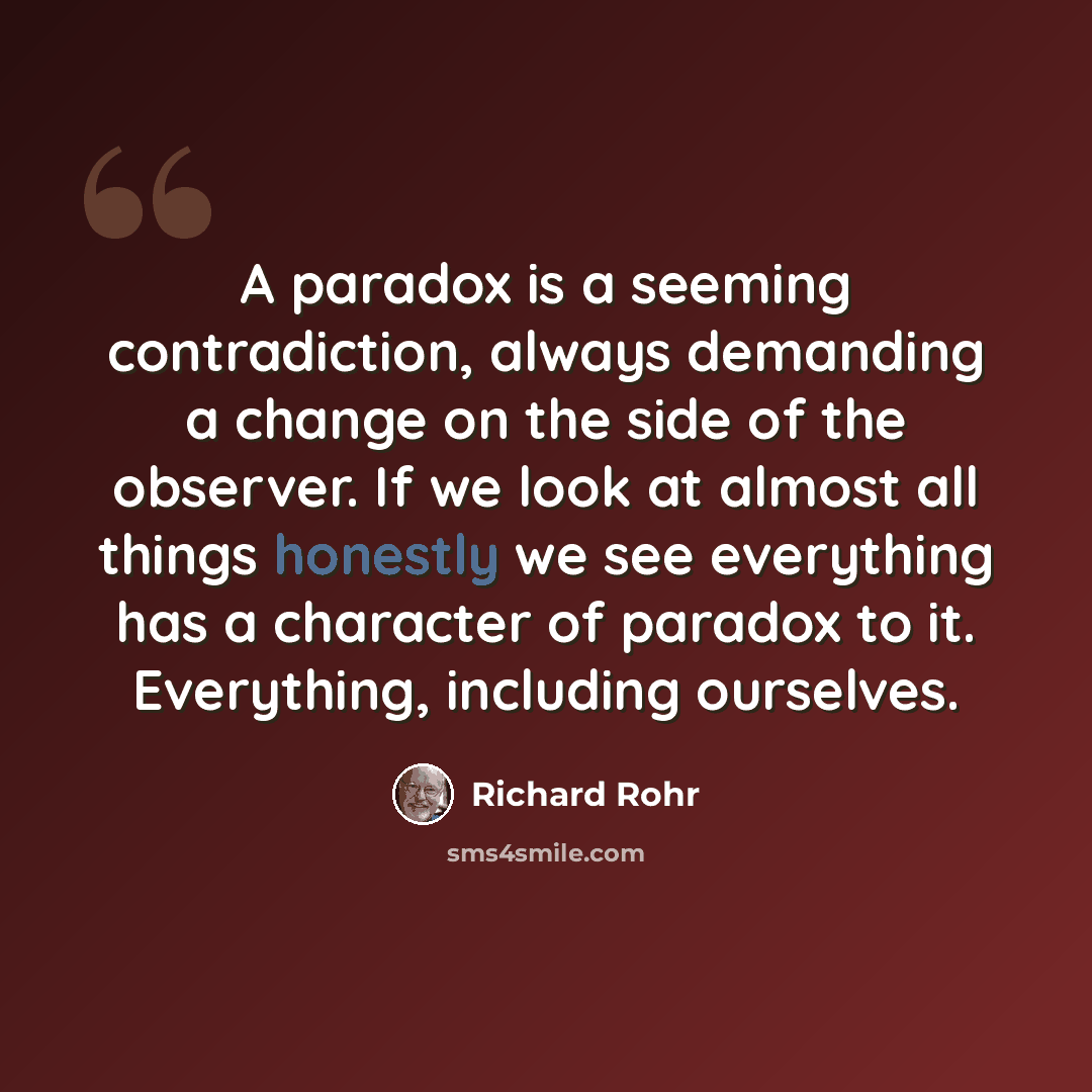 “A paradox is a seeming contradiction, always demanding a change on the side of the observer. If we look at almost all things honestly we see everything has a character of paradox to it. Everything, including ourselves.” quote by Richard Rohr