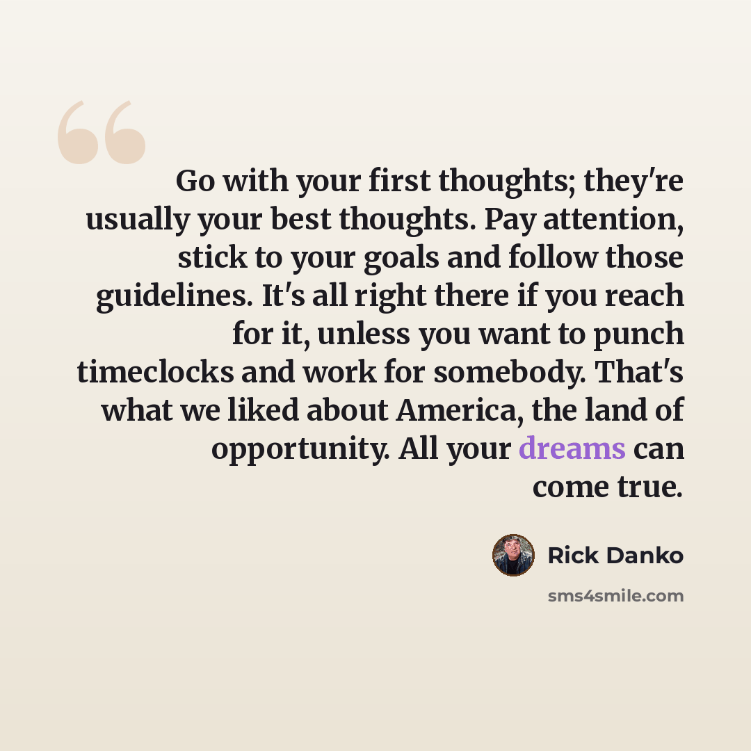 “Go with your first thoughts; they're usually your best thoughts. Pay attention, stick to your goals and follow those guidelines. It's all right there if you reach for it, unless you want to punch timeclocks and work for somebody. That's what we liked about America, the land of opportunity. All…” quote by Rick Danko