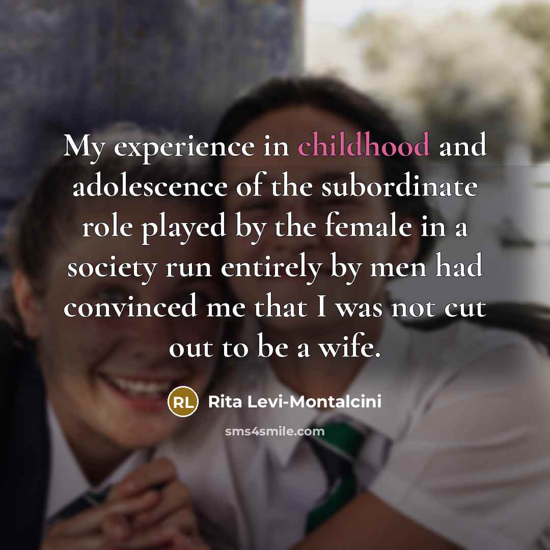 “My experience in childhood and adolescence of the subordinate role played by the female in a society run entirely by men had convinced me that I was not cut out to be a wife.” quote by Rita Levi-Montalcini