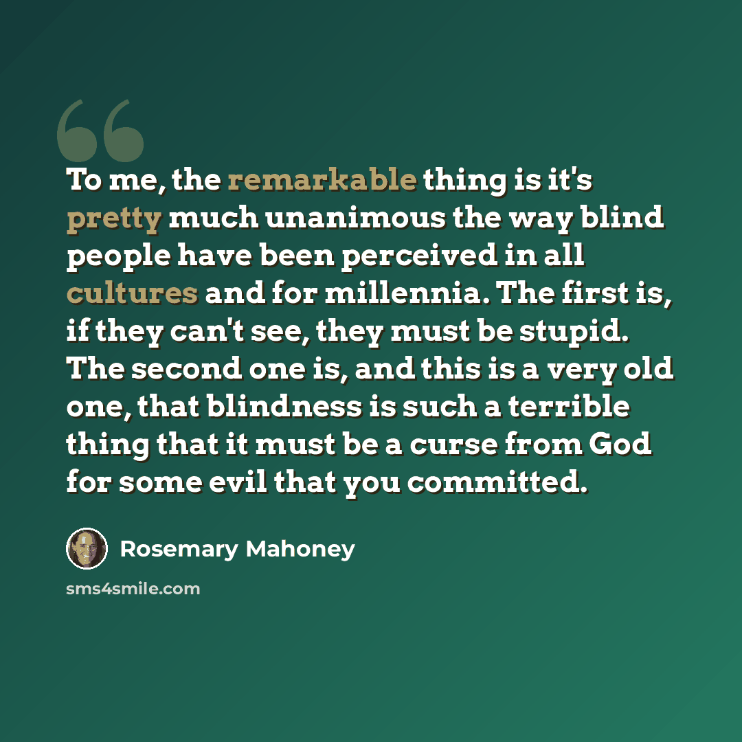 “To me, the remarkable thing is it's pretty much unanimous the way blind people have been perceived in all cultures and for millennia. The first is, if they can't see, they must be stupid. The second one is, and this is a very old one, that blindness is such a terrible thing that it must be a curse…” quote by Rosemary Mahoney