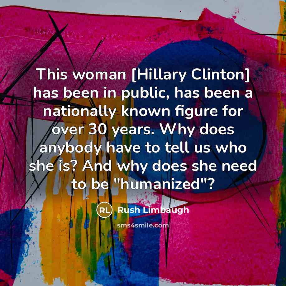“This woman [Hillary Clinton] has been in public, has been a nationally known figure for over 30 years. Why does anybody have to tell us who she is? And why does she need to be "humanized"?” quote by Rush Limbaugh