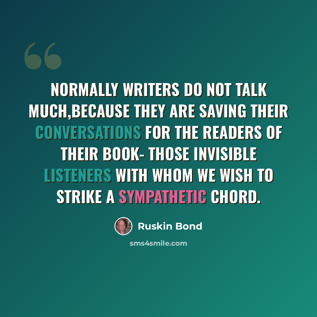 “Normally writers do not talk much,because they are saving their conversations for the readers of their book- those invisible listeners with whom we wish to strike a sympathetic chord.” quote by Ruskin Bond