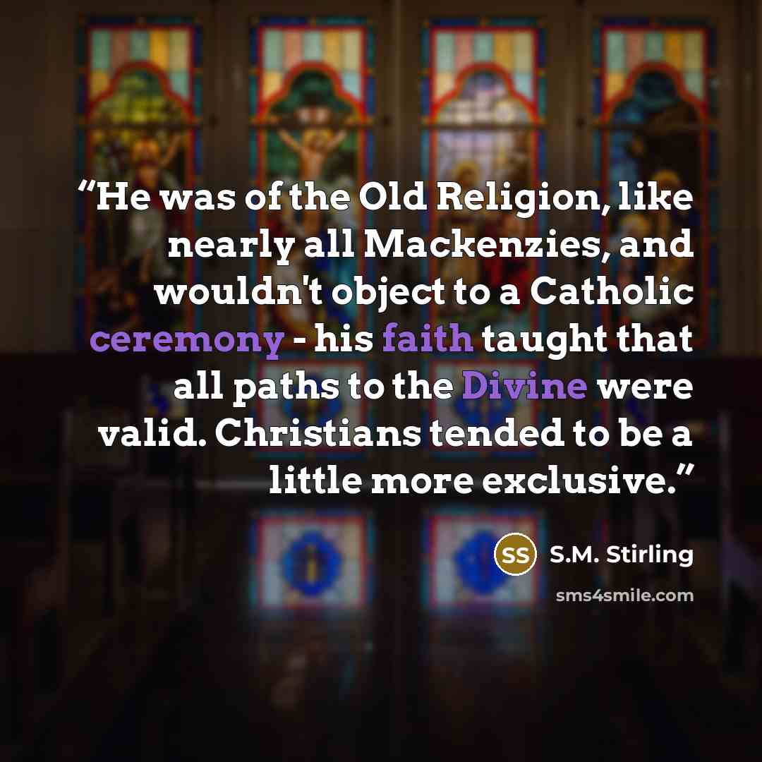 “He was of the Old Religion, like nearly all Mackenzies, and wouldn't object to a Catholic ceremony - his faith taught that all paths to the Divine were valid. Christians tended to be a little more exclusive.” quote by S.M. Stirling