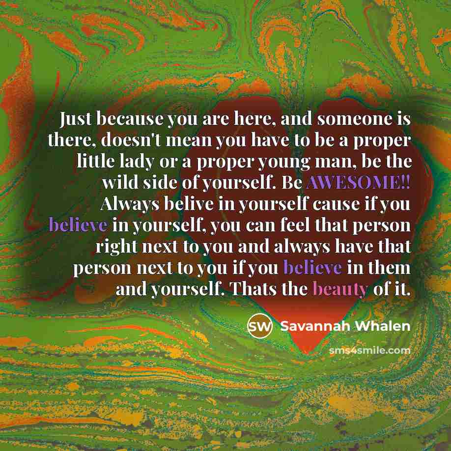 “Just because you are here, and someone is there, doesn't mean you have to be a proper little lady or a proper young man, be the wild side of yourself. Be AWESOME!! Always belive in yourself cause if you believe in yourself, you can feel that person right next to you and always have that person…” quote by Savannah Whalen