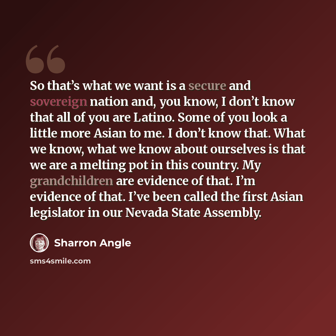 “So that’s what we want is a secure and sovereign nation and, you know, I don’t know that all of you are Latino. Some of you look a little more Asian to me. I don’t know that. What we know, what we know about ourselves is that we are a melting pot in this country. My grandchildren are evidence of…” quote by Sharron Angle