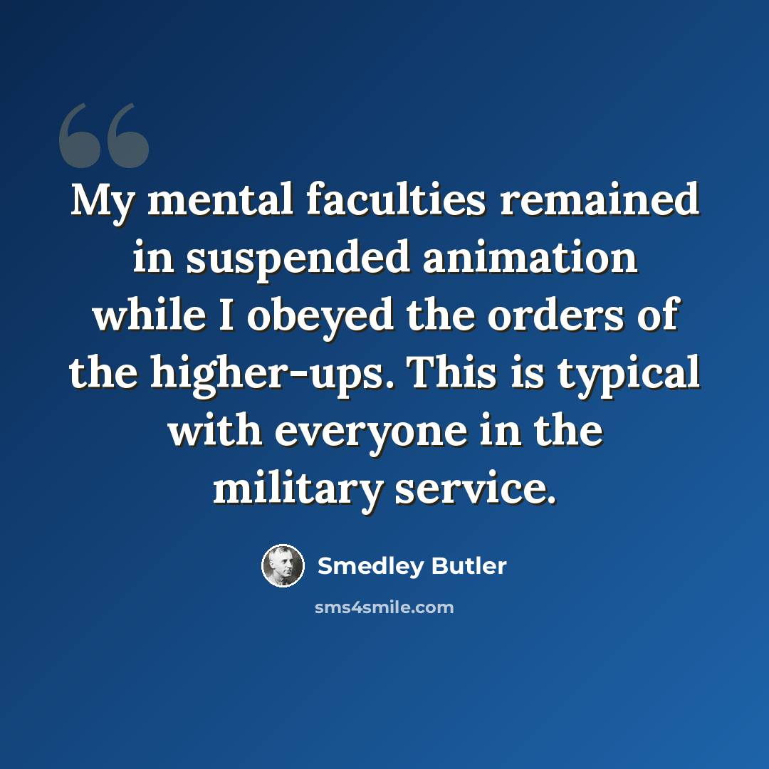 “My mental faculties remained in suspended animation while I obeyed the orders of the higher-ups. This is typical with everyone in the military service.” quote by Smedley Butler