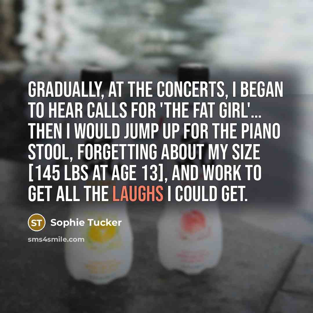 “Gradually, at the concerts, I began to hear calls for 'the fat girl'… Then I would jump up for the piano stool, forgetting about my size [145 lbs at age 13], and work to get all the laughs I could get.” quote by Sophie Tucker