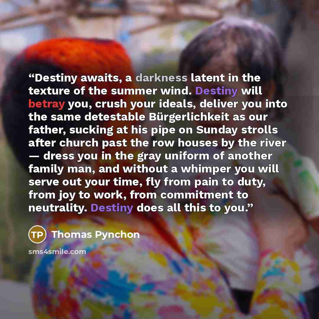 “Destiny awaits, a darkness latent in the texture of the summer wind. Destiny will betray you, crush your ideals, deliver you into the same detestable Bürgerlichkeit as our father, sucking at his pipe on Sunday strolls after church past the row houses by the river — dress you in the gray uniform of…” quote by Thomas Pynchon
