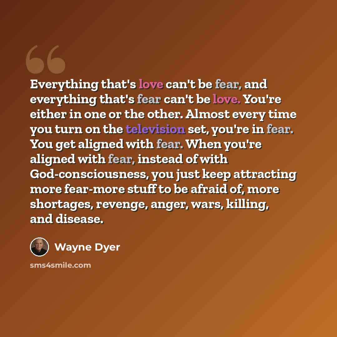 “Everything that's love can't be fear, and everything that's fear can't be love. You're either in one or the other. Almost every time you turn on the television set, you're in fear. You get aligned with fear. When you're aligned with fear, instead of with God-consciousness, you just keep attracting…” quote by Wayne Dyer