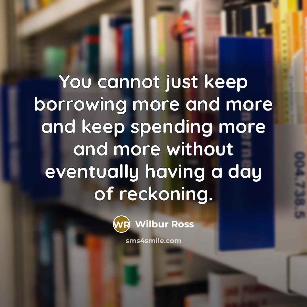 “You cannot just keep borrowing more and more and keep spending more and more without eventually having a day of reckoning.” quote by Wilbur Ross