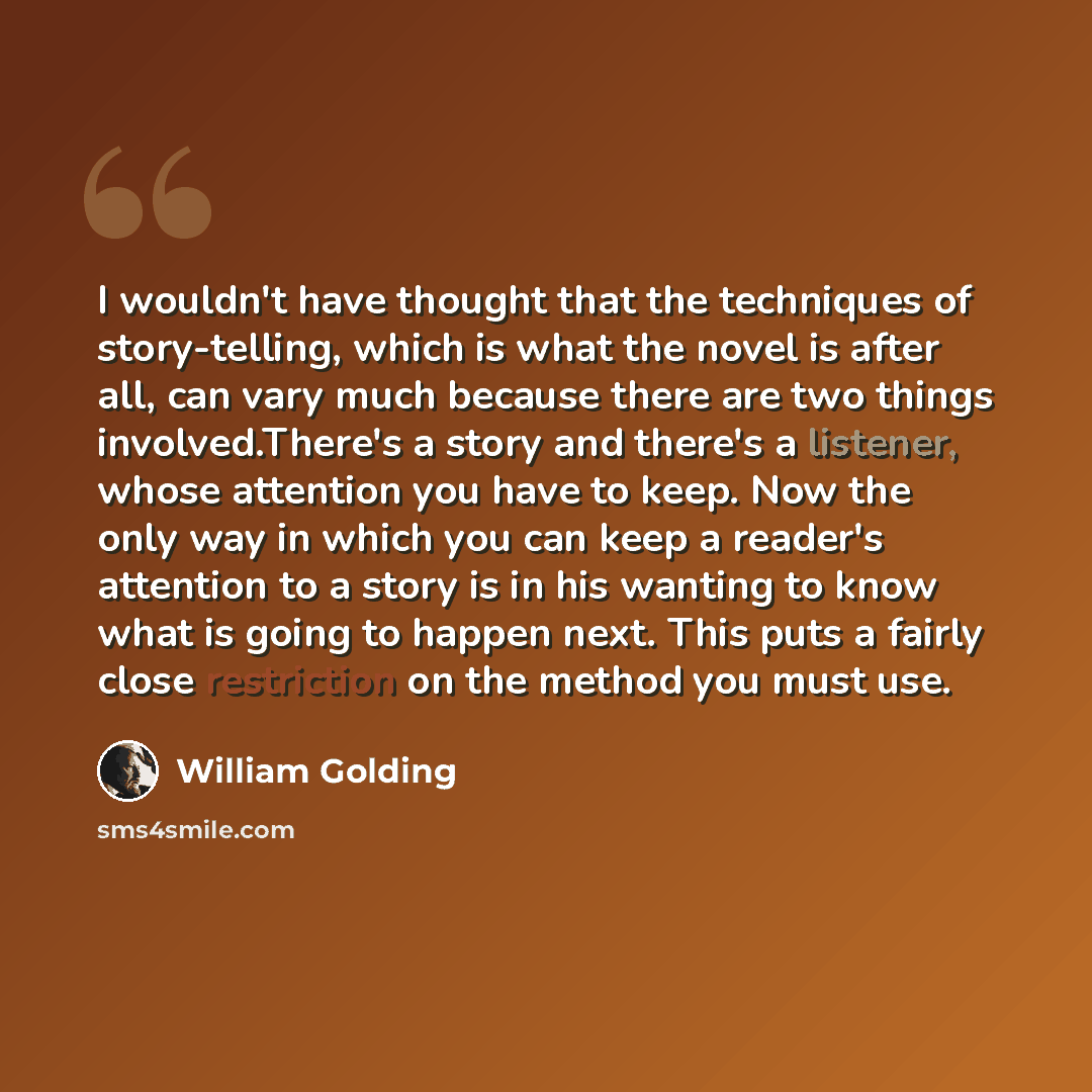 “I wouldn't have thought that the techniques of story-telling, which is what the novel is after all, can vary much because there are two things involved.There's a story and there's a listener, whose attention you have to keep. Now the only way in which you can keep a reader's attention to a story…” quote by William Golding
