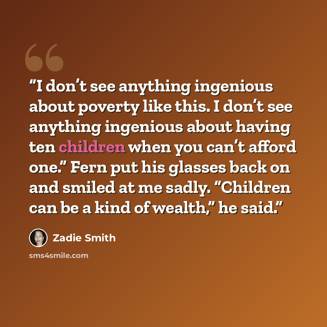 “I don’t see anything ingenious about poverty like this. I don’t see anything ingenious about having ten children when you can’t afford one.” Fern put his glasses back on and smiled at me sadly. “Children can be a kind of wealth,” he said.” quote by Zadie Smith