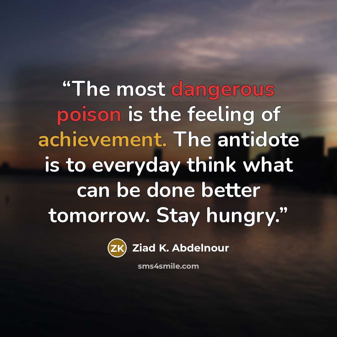 “The most dangerous poison is the feeling of achievement. The antidote is to everyday think what can be done better tomorrow. Stay hungry.” quote by Ziad K. Abdelnour
