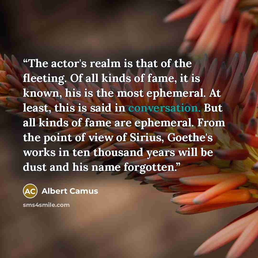“The actor's realm is that of the fleeting. Of all kinds of fame, it is known, his is the most ephemeral. At least, this is said in conversation. But all kinds of fame are ephemeral. From the point of view of Sirius, Goethe's works in ten thousand years will be dust and his name forgotten.” quote by Albert Camus