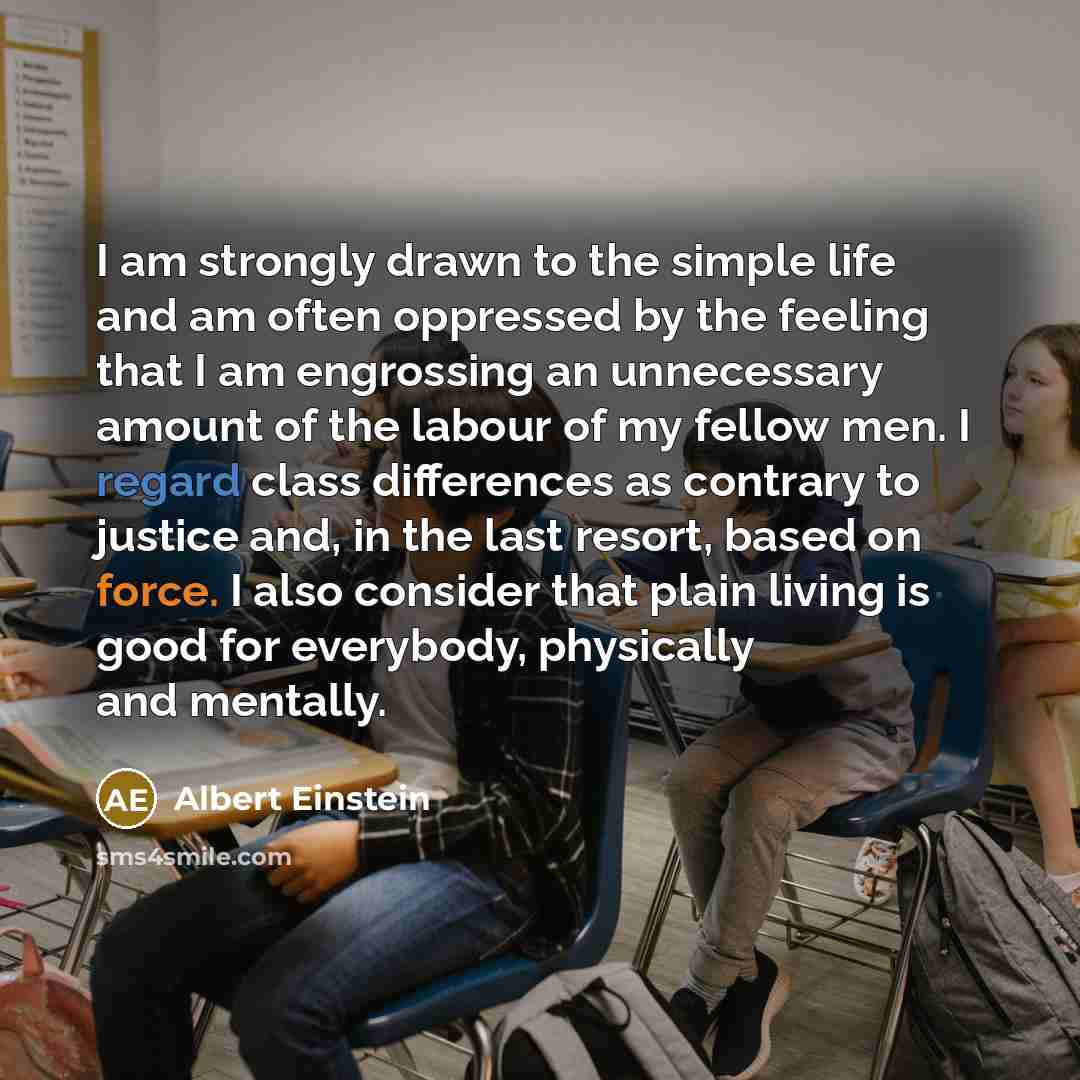 “I am strongly drawn to the simple life and am often oppressed by the feeling that I am engrossing an unnecessary amount of the labour of my fellow men. I regard class differences as contrary to justice and, in the last resort, based on force. I also consider that plain living is good for…” quote by Albert Einstein