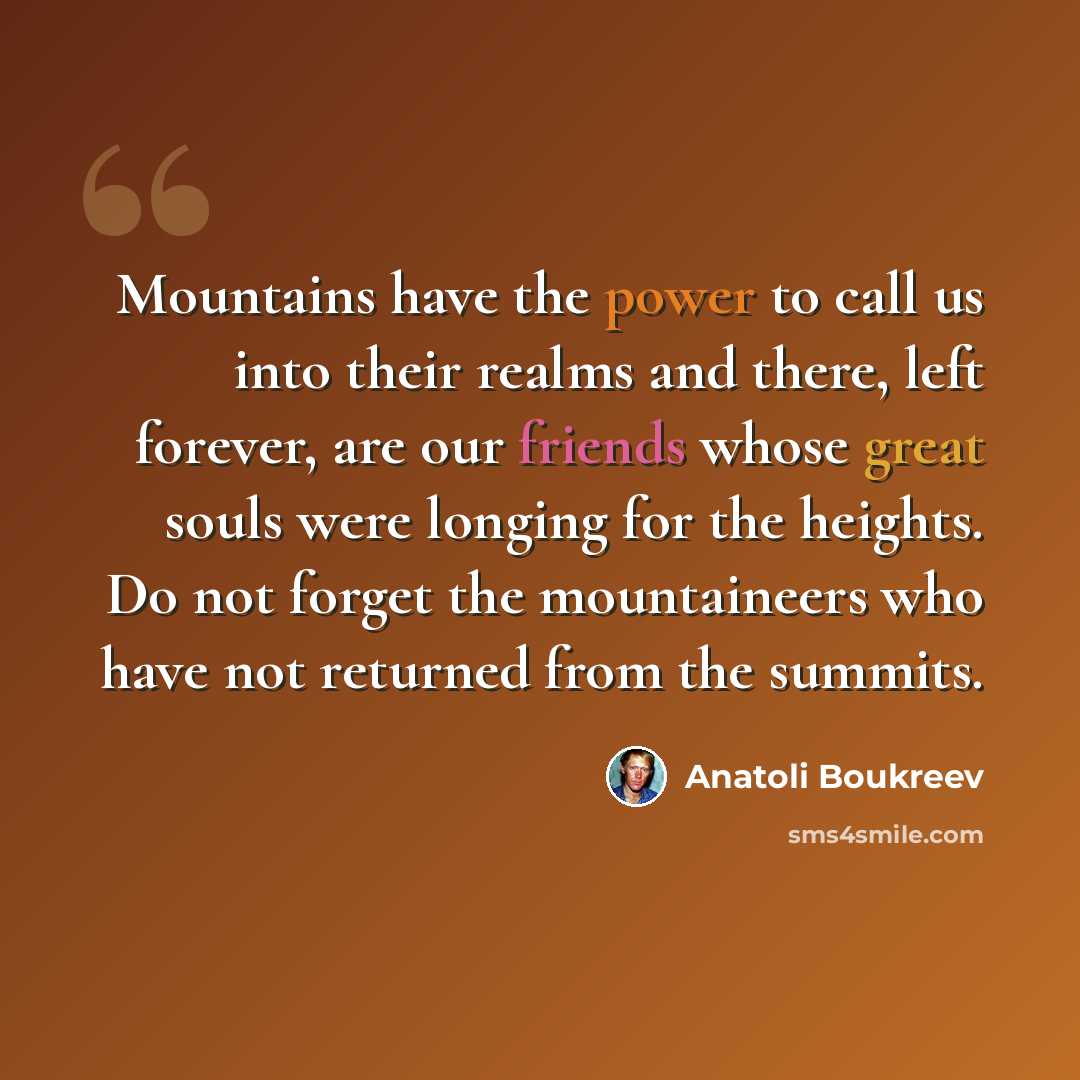 “Mountains have the power to call us into their realms and there, left forever, are our friends whose great souls were longing for the heights. Do not forget the mountaineers who have not returned from the summits.” quote by Anatoli Boukreev