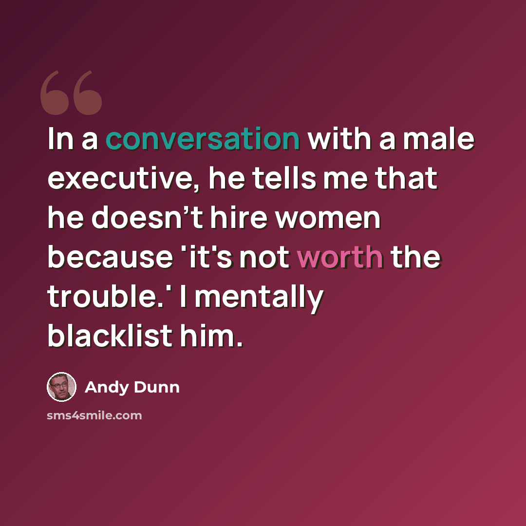 “In a conversation with a male executive, he tells me that he doesn't hire women because 'it's not worth the trouble.' I mentally blacklist him.” quote by Andy Dunn