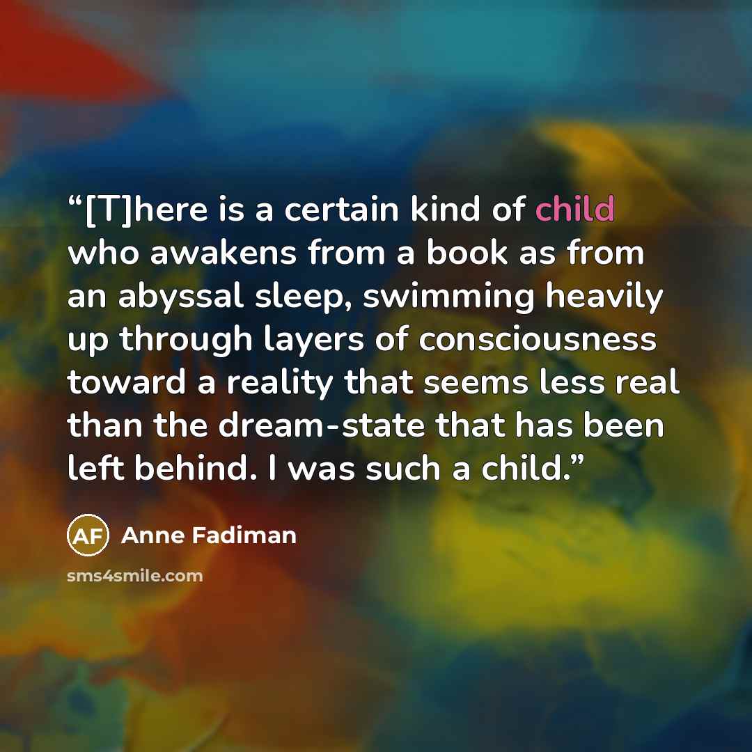 “[T]here is a certain kind of child who awakens from a book as from an abyssal sleep, swimming heavily up through layers of consciousness toward a reality that seems less real than the dream-state that has been left behind. I was such a child.” quote by Anne Fadiman
