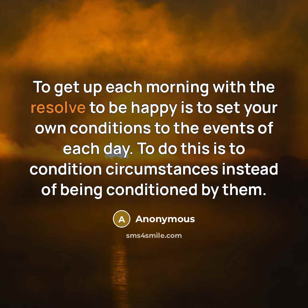 “To get up each morning with the resolve to be happy is to set your own conditions to the events of each day. To do this is to condition circumstances instead of being conditioned by them.” quote by Anonymous