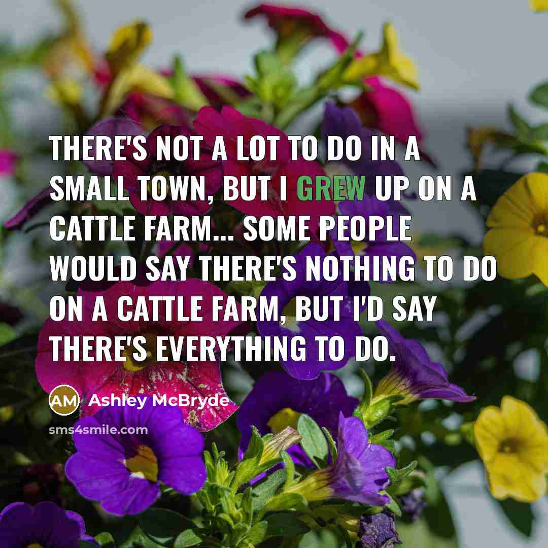 “There's not a lot to do in a small town, but i grew up on a cattle farm... some people would say there's nothing to do on a cattle farm, but I'd say there's everything to do.” quote by Ashley McBryde