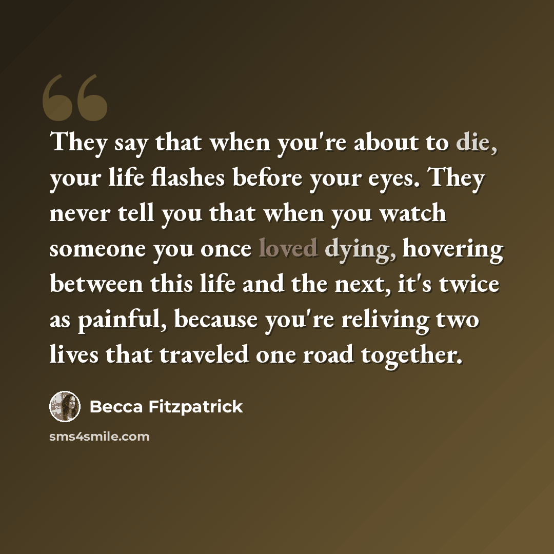 “They say that when you're about to die, your life flashes before your eyes. They never tell you that when you watch someone you once loved dying, hovering between this life and the next, it's twice as painful, because you're reliving two lives that traveled one road together.” quote by Becca Fitzpatrick