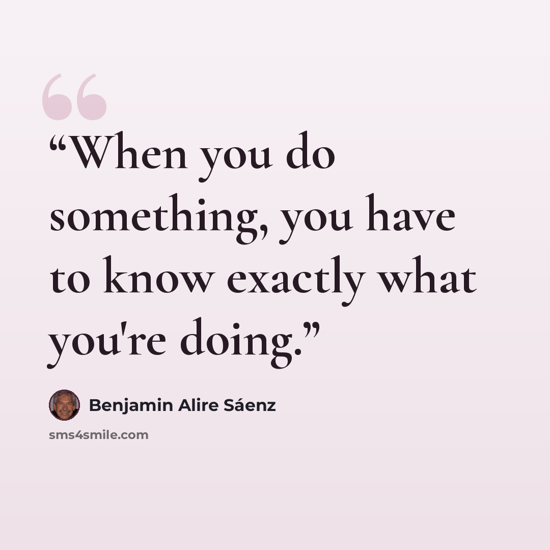 “When you do something, you have to know exactly what you're doing.” quote by Benjamin Alire Sáenz