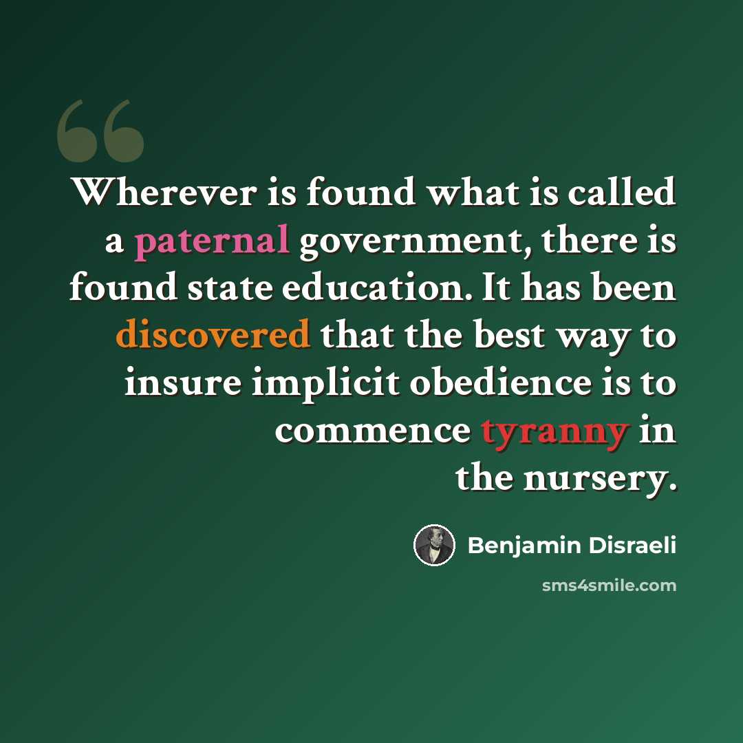 “Wherever is found what is called a paternal government, there is found state education. It has been discovered that the best way to insure implicit obedience is to commence tyranny in the nursery.” quote by Benjamin Disraeli