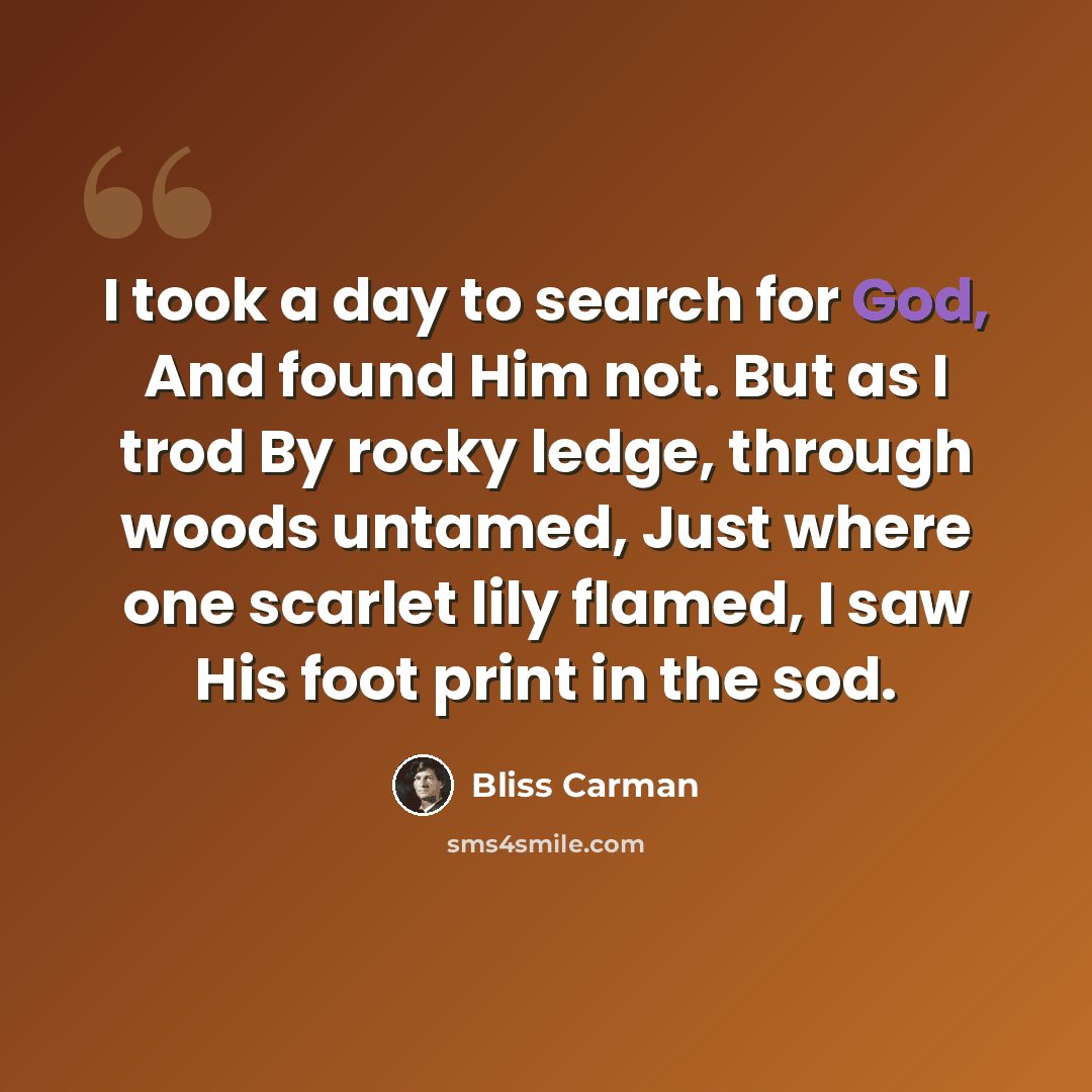 “I took a day to search for God, And found Him not. But as I trod By rocky ledge, through woods untamed, Just where one scarlet lily flamed, I saw His foot print in the sod.” quote by Bliss Carman