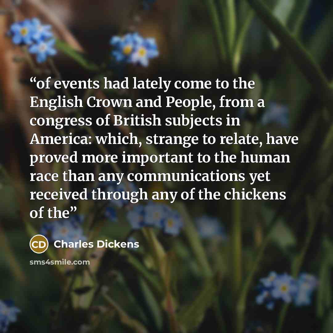 “of events had lately come to the English Crown and People, from a congress of British subjects in America: which, strange to relate, have proved more important to the human race than any communications yet received through any of the chickens of the” quote by Charles Dickens