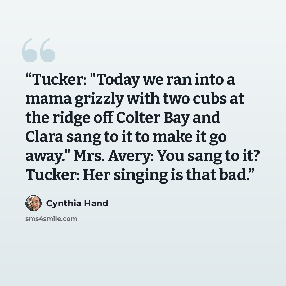 “Tucker: "Today we ran into a mama grizzly with two cubs at the ridge off Colter Bay and Clara sang to it to make it go away." Mrs. Avery: You sang to it? Tucker: Her singing is that bad.” quote by Cynthia Hand