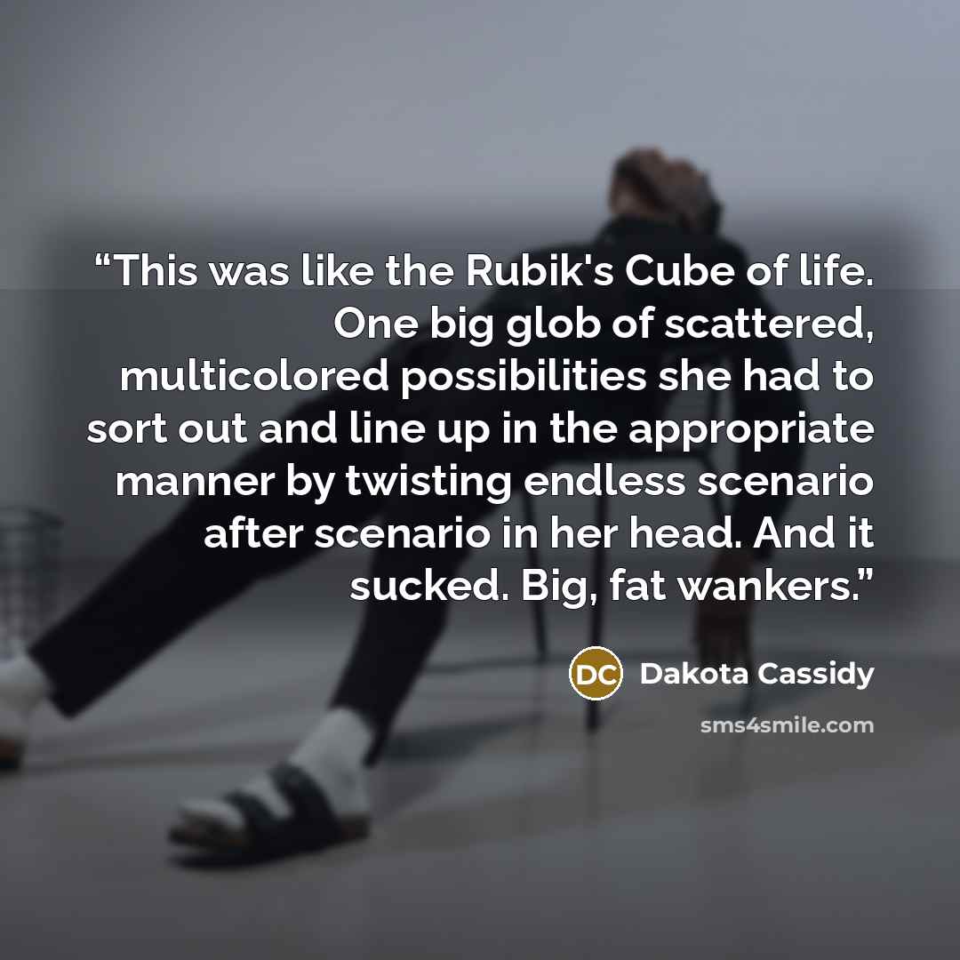 “This was like the Rubik's Cube of life. One big glob of scattered, multicolored possibilities she had to sort out and line up in the appropriate manner by twisting endless scenario after scenario in her head. And it sucked. Big, fat wankers.” quote by Dakota Cassidy