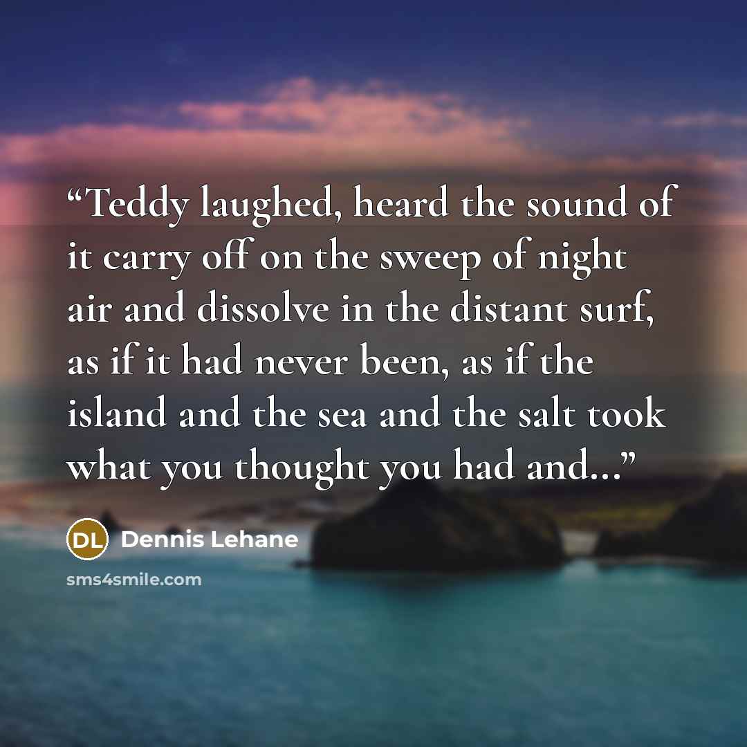 “Teddy laughed, heard the sound of it carry off on the sweep of night air and dissolve in the distant surf, as if it had never been, as if the island and the sea and the salt took what you thought you had and...” quote by Dennis Lehane
