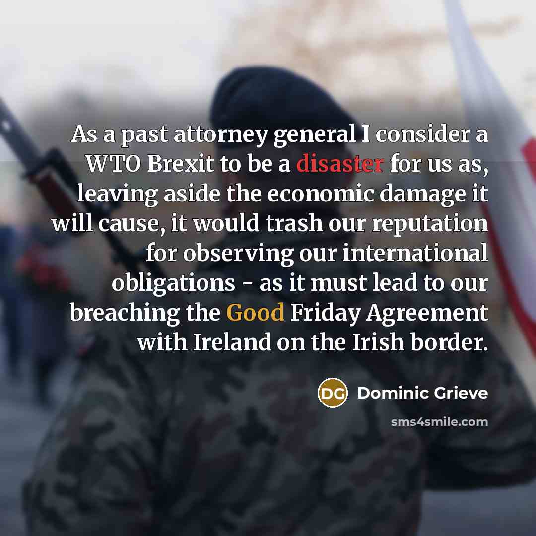 “As a past attorney general I consider a WTO Brexit to be a disaster for us as, leaving aside the economic damage it will cause, it would trash our reputation for observing our international obligations - as it must lead to our breaching the Good Friday Agreement with Ireland on the Irish border.” quote by Dominic Grieve